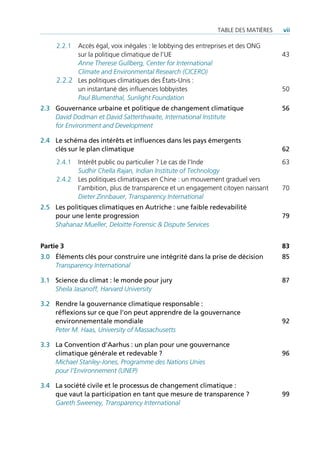 TAble des mATières   vii

     2.2.1 Accès égal, voix inégales : le lobbying des entreprises et des ONG
           sur la politique climatique de l’Ue                                    43
           Anne Therese Gullberg, Center for International
           Climate and Environmental Research (CICERO)
     2.2.2 les politiques climatiques des États-Unis :
           un instantané des influences lobbyistes                                50
           Paul Blumenthal, Sunlight Foundation
2.3 Gouvernance urbaine et politique de changement climatique                     56
    David Dodman et David Satterthwaite, International Institute
    for Environment and Development

2.4 Le schéma des intérêts et influences dans les pays émergents
    clés sur le plan climatique                                                   62
     2.4.1   intérêt public ou particulier ? le cas de l’inde                     63
             Sudhir Chella Rajan, Indian Institute of Technology
     2.4.2   les politiques climatiques en Chine : un mouvement graduel vers
             l’ambition, plus de transparence et un engagement citoyen naissant   70
             Dieter Zinnbauer, Transparency International
2.5 Les politiques climatiques en Autriche : une faible redevabilité
    pour une lente progression                                                    79
    Shahanaz Mueller, Deloitte Forensic & Dispute Services


Partie 3                                                                          83
3.0 Éléments clés pour construire une intégrité dans la prise de décision         85
    Transparency International

3.1 Science du climat : le monde pour jury                                        87
    Sheila Jasanoff, Harvard University

3.2 Rendre la gouvernance climatique responsable :
    réflexions sur ce que l’on peut apprendre de la gouvernance
    environnementale mondiale                                                     92
    Peter M. Haas, University of Massachusetts

3.3 La Convention d’Aarhus : un plan pour une gouvernance
    climatique générale et redevable ?                                            96
    Michael Stanley-Jones, Programme des Nations Unies
    pour l’Environnement (UNEP)

3.4 La société civile et le processus de changement climatique :
    que vaut la participation en tant que mesure de transparence ?                99
    Gareth Sweeney, Transparency International
 