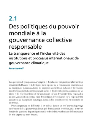 2.1
Des politiques du pouvoir
mondiale à la
gouvernance collective
responsable
La transparence et l’inclusivité des
institutions et processus internationaux de
gouvernance climatique
Peter Newell1




Les questions de transparence, d’intégrité et d’inclusivité occupent une place centrale
concernant l’efficacité et la légitimité de la réponse de la communauté internationale
au changement climatique. Entre les immenses disparités de richesse et de pouvoir,
des structures institutionnelles souvent faibles et des revendications contraires sur les
droits et les responsabilités (et par conséquent sur qui devrait être tenu responsable
de quoi), ces questions sont au cœur de nombreux débats majeurs sur la responsabilité
des actions de changement climatique, même si elles ne sont souvent pas nommées en
ces termes.
   Pour comprendre ces difficultés, il est utile de donner un bref aperçu du paysage
institutionnel de la gouvernance climatique, de retracer son évolution, et de mettre en
lumière les questions de participation et de redevabilité pour l’un des défis mondiaux
les plus urgents de notre époque.
 