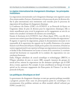 des poLitiques du pouVoir mondiaLe à La GouVernance coLLectiVe responsaBLe           31

Le régime international de changement climatique : les principales
institutions
Les négociations internationales sur le changement climatique sont organisées autour
d’un certain nombre d’acteurs, d’institutions et de processus de prise de décision clés.
Sur le plan international, trois institutions sont cruciales pour le processus de
négociation de la politique de changement climatique.
La Conférence des Parties (CDP) à la CCNUCC et au Protocole de Kyoto est
l’organisme ultime de prise de décision pour les négociations climatiques. Elle se
réunit annuellement pour revoir la progression sur les engagements au sein de ces
traités et les actualiser à la lumière des derniers avis scientifiques.
Ensuite, le Secrétariat de la CCNUCC, basé à Bonn depuis 1996, a un rôle clé et
souvent sous-estimé à jouer dans la forme que prennent les résultats des négociations.2
Il organise et supervise les négociations, prépare la documentation nécessaire et est
responsable de la supervision des rapports sur les profils d’émissions et les projets
financés via le Protocole de Kyoto. Guidé par les parties à la convention, il fournit un
soutien organisationnel et une expertise technique aux négociations et aux institutions,
et facilite le flux d’informations sur la mise en œuvre de la convention. Le secrétaire
exécutif du Secrétariat est responsable de la conduite des négociations vers une
conclusion fructueuse.
Enfin, l’Organe subsidiaire de conseil scientifique et technologique (SBSTA) et
l’Organe subsidiaire de mise en œuvre (SBI), auxquels s’ajoutent des groupes de
travail ad hoc, mènent les négociations sur des domaines spécifiques que la CDP
devra, à terme, approuver. Par exemple, il existe actuellement un Groupe de travail
spécial sur les nouveaux engagements des États-parties de l’Annexe I au titre du
protocole de Kyoto.

Les politiques climatiques en bref
La gouvernance du changement climatique en tant que question politique mondiale
a progressé, passant d’une cause de préoccupation parmi les scientifiques à la
reconnaissance d’un problème méritant un effort mondial collectif orchestré par
l’ONU (encadré 2.1).
 