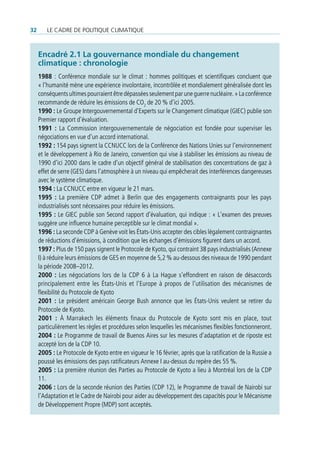 32      Le cadre de poLitique cLimatique



     encadré 2.1 La gouvernance mondiale du changement
     climatique : chronologie
     1988 : Conférence mondiale sur le climat : hommes politiques et scientifiques concluent que
     « l’humanité mène une expérience involontaire, incontrôlée et mondialement généralisée dont les
     conséquents ultimes pourraient être dépassées seulement par une guerre nucléaire. » La conférence
     recommande de réduire les émissions de CO2 de 20 % d’ici 2005.
     1990 : Le Groupe Intergouvernemental d’Experts sur le Changement climatique (GIEC) publie son
     Premier rapport d’évaluation.
     1991 : La Commission intergouvernementale de négociation est fondée pour superviser les
     négociations en vue d’un accord international.
     1992 : 154 pays signent la CCNUCC lors de la Conférence des Nations Unies sur l’environnement
     et le développement à Rio de Janeiro, convention qui vise à stabiliser les émissions au niveau de
     1990 d’ici 2000 dans le cadre d’un objectif général de stabilisation des concentrations de gaz à
     effet de serre (GES) dans l’atmosphère à un niveau qui empêcherait des interférences dangereuses
     avec le système climatique.
     1994 : La CCNUCC entre en vigueur le 21 mars.
     1995 : La première CDP admet à Berlin que des engagements contraignants pour les pays
     industrialisés sont nécessaires pour réduire les émissions.
     1995 : Le GIEC publie son Second rapport d’évaluation, qui indique : « L’examen des preuves
     suggère une influence humaine perceptible sur le climat mondial ».
     1996 : La seconde CDP à Genève voit les États-Unis accepter des cibles légalement contraignantes
     de réductions d’émissions, à condition que les échanges d’émissions figurent dans un accord.
     1997 : Plus de 150 pays signent le Protocole de Kyoto, qui contraint 38 pays industrialisés (Annexe
     I) à réduire leurs émissions de GES en moyenne de 5,2 % au-dessous des niveaux de 1990 pendant
     la période 2008–2012.
     2000 : Les négociations lors de la CDP 6 à La Hague s’effondrent en raison de désaccords
     principalement entre les États-Unis et l’Europe à propos de l’utilisation des mécanismes de
     flexibilité du Protocole de Kyoto
     2001 : Le président américain George Bush annonce que les États-Unis veulent se retirer du
     Protocole de Kyoto.
     2001 : À Marrakech les éléments finaux du Protocole de Kyoto sont mis en place, tout
     particulièrement les règles et procédures selon lesquelles les mécanismes flexibles fonctionneront.
     2004 : Le Programme de travail de Buenos Aires sur les mesures d’adaptation et de riposte est
     accepté lors de la CDP 10.
     2005 : Le Protocole de Kyoto entre en vigueur le 16 février, après que la ratification de la Russie a
     poussé les émissions des pays ratificateurs Annexe I au-dessus du repère des 55 %.
     2005 : La première réunion des Parties au Protocole de Kyoto a lieu à Montréal lors de la CDP
     11.
     2006 : Lors de la seconde réunion des Parties (CDP 12), le Programme de travail de Nairobi sur
     l’Adaptation et le Cadre de Nairobi pour aider au développement des capacités pour le Mécanisme
     de Développement Propre (MDP) sont acceptés.
 