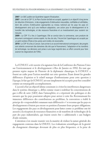 des poLitiques du pouVoir mondiaLe à La GouVernance coLLectiVe responsaBLe                              33


  2007 : Le GIEC publie son Quatrième rapport d’évaluation.
  2007 : Lors de la CDP 13, le Plan d’action de Bali est accepté, appelant à un objectif à long terme
  de réduction d’émissions ; à des engagements d’atténuation mesurables, notifiables et vérifiables,
  dont des actions d’atténuation appropriées au niveau national par les pays les pays en
  développement ainsi qu’à une meilleure adaptation, une action pour le développement et le
  transfert des technologies, et des ressource financières et un investissement pour soutenir ces
  mesures.
  2009 : La CDP 15 a lieu à Copenhague. Elle se conclut dans la controverse, sans produire de
  document contraignant comme espéré. Au lieu de cela, l’Accord de Copenhague est accepté par
  un petit nombre d’États et les autres sont invités à le reconnaître.
  2010 : La CDP 16 a lieu à Cancún. Sans arriver à un accord international contraignant, des progrès
  sont atteints concernant des domaines clés tels que le financement, l’adaptation et les transferts
  de technologie. Les décisions sont prises à une large majorité dans un effort concerté pour faire
  avancer les négociations de l’ONU.




   La CCNUCC a été ouverte à la signature lors de la Conférence des Nations Unies
sur l‘environnement et le développement à Rio de Janeiro en 1992. En tant que
premier repère majeur de l’histoire de la diplomatie climatique, la CCNUCC a
fourni un cadre pour l’action mondiale sur cette question. Étant donné les grandes
différences d’opinion et le relatif manque d’enthousiasme pour cette question à
l’époque, le fait que la CCNUCC ait tout simplement été acceptée peut être considéré
comme un remarquable accomplissement.
   L’accord a fixé un objectif ultime consistant à « éviter les interférences dangereuses
dans le système climatique », défini comme visant à stabiliser les concentrations de
gaz à effet de serre (GES) dans l’atmosphère, et a répertorié des politiques et des
mesures que les pays pourraient adopter pour arriver à cette fin. Reconnaissant les
immenses différences des contributions au problème, la convention a établi le
principe de « responsabilité commune mais différenciée »3 et reconnu que les pays en
développement n’étaient pas encore en position d’assumer leurs propres obligations.
Les engagements des pays en développement pour lutter contre ce problème ont été
associés à la réception de ressources financières et de transferts de technologies de la
part des pays industrialisés, qui étaient sensés être « additionnels » aux budgets
d’aide existants.
   L’attention s’est ensuite tournée vers la manière de réaliser la nature générale des
engagements contenus dans la CNUCC. Les évaluations scientifiques de la gravité
du changement climatique devenant de plus en plus fréquentes, et la prise de
 