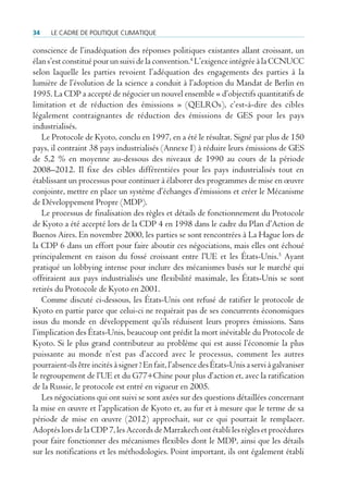 34    Le cadre de poLitique cLimatique

conscience de l’inadéquation des réponses politiques existantes allant croissant, un
élan s’est constitué pour un suivi de la convention.4 L’exigence intégrée à la CCNUCC
selon laquelle les parties revoient l’adéquation des engagements des parties à la
lumière de l’évolution de la science a conduit à l’adoption du Mandat de Berlin en
1995. La CDP a accepté de négocier un nouvel ensemble « d’objectifs quantitatifs de
limitation et de réduction des émissions » (QELROs), c’est-à-dire des cibles
légalement contraignantes de réduction des émissions de GES pour les pays
industrialisés.
   Le Protocole de Kyoto, conclu en 1997, en a été le résultat. Signé par plus de 150
pays, il contraint 38 pays industrialisés (Annexe I) à réduire leurs émissions de GES
de 5,2 % en moyenne au-dessous des niveaux de 1990 au cours de la période
2008–2012. Il fixe des cibles différentiées pour les pays industrialisés tout en
établissant un processus pour continuer à élaborer des programmes de mise en œuvre
conjointe, mettre en place un système d’échanges d’émissions et créer le Mécanisme
de Développement Propre (MDP).
   Le processus de finalisation des règles et détails de fonctionnement du Protocole
de Kyoto a été accepté lors de la CDP 4 en 1998 dans le cadre du Plan d’Action de
Buenos Aires. En novembre 2000, les parties se sont rencontrées à La Hague lors de
la CDP 6 dans un effort pour faire aboutir ces négociations, mais elles ont échoué
principalement en raison du fossé croissant entre l’UE et les États-Unis.5 Ayant
pratiqué un lobbying intense pour inclure des mécanismes basés sur le marché qui
offriraient aux pays industrialisés une flexibilité maximale, les États-Unis se sont
retirés du Protocole de Kyoto en 2001.
   Comme discuté ci-dessous, les États-Unis ont refusé de ratifier le protocole de
Kyoto en partie parce que celui-ci ne requérait pas de ses concurrents économiques
issus du monde en développement qu’ils réduisent leurs propres émissions. Sans
l’implication des États-Unis, beaucoup ont prédit la mort inévitable du Protocole de
Kyoto. Si le plus grand contributeur au problème qui est aussi l’économie la plus
puissante au monde n’est pas d’accord avec le processus, comment les autres
pourraient-ils être incités à signer ? En fait, l’absence des États-Unis a servi à galvaniser
le regroupement de l’UE et du G77+Chine pour plus d’action et, avec la ratification
de la Russie, le protocole est entré en vigueur en 2005.
   Les négociations qui ont suivi se sont axées sur des questions détaillées concernant
la mise en œuvre et l’application de Kyoto et, au fur et à mesure que le terme de sa
période de mise en œuvre (2012) approchait, sur ce qui pourrait le remplacer.
Adoptés lors de la CDP 7, les Accords de Marrakech ont établi les règles et procédures
pour faire fonctionner des mécanismes flexibles dont le MDP, ainsi que les détails
sur les notifications et les méthodologies. Point important, ils ont également établi
 