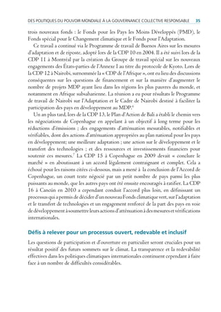 des poLitiques du pouVoir mondiaLe à La GouVernance coLLectiVe responsaBLe          35

trois nouveaux fonds : le Fonds pour les Pays les Moins Développés (PMD), le
Fonds spécial pour le Changement climatique et le Fonds pour l’Adaptation.
   Ce travail a continué via le Programme de travail de Buenos Aires sur les mesures
d’adaptation et de riposte, adopté lors de la CDP 10 en 2004. Il a été suivi lors de la
CDP 11 à Montréal par la création du Groupe de travail spécial sur les nouveaux
engagements des États-parties de l’Annexe I au titre du protocole de Kyoto. Lors de
la CDP 12 à Nairobi, surnommée la « CDP de l’Afrique », ont eu lieu des discussions
conséquentes sur les questions de financement et sur la manière d’augmenter le
nombre de projets MDP ayant lieu dans les régions les plus pauvres du monde, et
notamment en Afrique subsaharienne. La réunion a eu pour résultats le Programme
de travail de Nairobi sur l’Adaptation et le Cadre de Nairobi destiné à faciliter la
participation des pays en développement au MDP.6
   Un an plus tard, lors de la CDP 13, le Plan d’Action de Bali a établi le chemin vers
les négociations de Copenhague en appelant à un objectif à long terme pour les
réductions d’émissions ; des engagements d’atténuation mesurables, notifiables et
vérifiables, dont des actions d’atténuation appropriées au plan national pour les pays
en développement; une meilleure adaptation ; une action sur le développement et le
transfert des technologies ; et des ressources et investissements financiers pour
soutenir ces mesures.7 La CDP 15 à Copenhague en 2009 devait « conclure le
marché » en aboutissant à un accord légalement contraignant et complet. Cela a
échoué pour les raisons citées ci-dessous, mais a mené à la conclusion de l’Accord de
Copenhague, un court texte négocié par un petit nombre de pays parmi les plus
puissants au monde, que les autres pays ont été ensuite encouragés à ratifier. La CDP
16 à Cancún en 2010 a cependant conduit l’accord plus loin, en définissant un
processus qui a permis de décider d’un nouveau Fonds climatique vert, sur l’adaptation
et le transfert de technologies et un engagement renforcé de la part des pays en voie
de développement à soumettre leurs actions d’atténuation à des mesures et vérifications
internationales.

Défis à relever pour un processus ouvert, redevable et inclusif
Les questions de participation et d’ouverture en particulier seront cruciales pour un
résultat positif des futurs sommets sur le climat. La transparence et la redevabilité
effectives dans les politiques climatiques internationales continuent cependant à faire
face à un nombre de difficultés considérables.
 