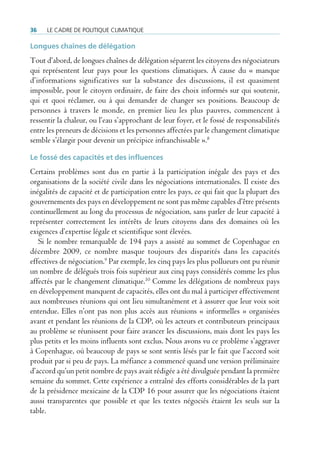 36    Le cadre de poLitique cLimatique

Longues chaînes de délégation
Tout d’abord, de longues chaînes de délégation séparent les citoyens des négociateurs
qui représentent leur pays pour les questions climatiques. À cause du « manque
d’informations significatives sur la substance des discussions, il est quasiment
impossible, pour le citoyen ordinaire, de faire des choix informés sur qui soutenir,
qui et quoi réclamer, ou à qui demander de changer ses positions. Beaucoup de
personnes à travers le monde, en premier lieu les plus pauvres, commencent à
ressentir la chaleur, ou l’eau s’approchant de leur foyer, et le fossé de responsabilités
entre les preneurs de décisions et les personnes affectées par le changement climatique
semble s’élargir pour devenir un précipice infranchissable ».8

Le fossé des capacités et des influences
Certains problèmes sont dus en partie à la participation inégale des pays et des
organisations de la société civile dans les négociations internationales. Il existe des
inégalités de capacité et de participation entre les pays, ce qui fait que la plupart des
gouvernements des pays en développement ne sont pas même capables d’être présents
continuellement au long du processus de négociation, sans parler de leur capacité à
représenter correctement les intérêts de leurs citoyens dans des domaines où les
exigences d’expertise légale et scientifique sont élevées.
   Si le nombre remarquable de 194 pays a assisté au sommet de Copenhague en
décembre 2009, ce nombre masque toujours des disparités dans les capacités
effectives de négociation.9 Par exemple, les cinq pays les plus pollueurs ont pu réunir
un nombre de délégués trois fois supérieur aux cinq pays considérés comme les plus
affectés par le changement climatique.10 Comme les délégations de nombreux pays
en développement manquent de capacités, elles ont du mal à participer effectivement
aux nombreuses réunions qui ont lieu simultanément et à assurer que leur voix soit
entendue. Elles n’ont pas non plus accès aux réunions « informelles » organisées
avant et pendant les réunions de la CDP, où les acteurs et contributeurs principaux
au problème se réunissent pour faire avancer les discussions, mais dont les pays les
plus petits et les moins influents sont exclus. Nous avons vu ce problème s’aggraver
à Copenhague, où beaucoup de pays se sont sentis lésés par le fait que l’accord soit
produit par si peu de pays. La méfiance a commencé quand une version préliminaire
d’accord qu’un petit nombre de pays avait rédigée a été divulguée pendant la première
semaine du sommet. Cette expérience a entraîné des efforts considérables de la part
de la présidence mexicaine de la CDP 16 pour assurer que les négociations étaient
aussi transparentes que possible et que les textes négociés étaient les seuls sur la
table.
 