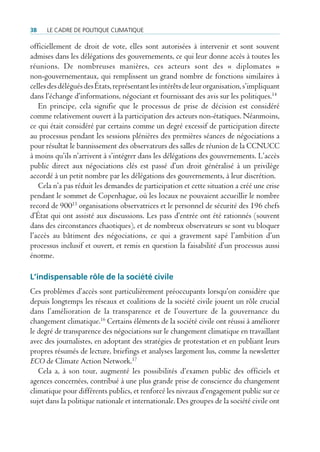 38    Le cadre de poLitique cLimatique

officiellement de droit de vote, elles sont autorisées à intervenir et sont souvent
admises dans les délégations des gouvernements, ce qui leur donne accès à toutes les
réunions. De nombreuses manières, ces acteurs sont des « diplomates »
non-gouvernementaux, qui remplissent un grand nombre de fonctions similaires à
celles des délégués des États, représentant les intérêts de leur organisation, s’impliquant
dans l’échange d’informations, négociant et fournissant des avis sur les politiques.14
   En principe, cela signifie que le processus de prise de décision est considéré
comme relativement ouvert à la participation des acteurs non-étatiques. Néanmoins,
ce qui était considéré par certains comme un degré excessif de participation directe
au processus pendant les sessions plénières des premières séances de négociations a
pour résultat le bannissement des observateurs des salles de réunion de la CCNUCC
à moins qu’ils n’arrivent à s’intégrer dans les délégations des gouvernements. L’accès
public direct aux négociations clés est passé d’un droit généralisé à un privilège
accordé à un petit nombre par les délégations des gouvernements, à leur discrétion.
   Cela n’a pas réduit les demandes de participation et cette situation a créé une crise
pendant le sommet de Copenhague, où les locaux ne pouvaient accueillir le nombre
record de 90015 organisations observatrices et le personnel de sécurité des 196 chefs
d’État qui ont assisté aux discussions. Les pass d’entrée ont été rationnés (souvent
dans des circonstances chaotiques), et de nombreux observateurs se sont vu bloquer
l’accès au bâtiment des négociations, ce qui a gravement sapé l’ambition d’un
processus inclusif et ouvert, et remis en question la faisabilité d’un processus aussi
énorme.

L’indispensable rôle de la société civile
Ces problèmes d’accès sont particulièrement préoccupants lorsqu’on considère que
depuis longtemps les réseaux et coalitions de la société civile jouent un rôle crucial
dans l’amélioration de la transparence et de l’ouverture de la gouvernance du
changement climatique.16 Certains éléments de la société civile ont réussi à améliorer
le degré de transparence des négociations sur le changement climatique en travaillant
avec des journalistes, en adoptant des stratégies de protestation et en publiant leurs
propres résumés de lecture, briefings et analyses largement lus, comme la newsletter
ECO de Climate Action Network.17
   Cela a, à son tour, augmenté les possibilités d’examen public des officiels et
agences concernées, contribué à une plus grande prise de conscience du changement
climatique pour différents publics, et renforcé les niveaux d’engagement public sur ce
sujet dans la politique nationale et internationale. Des groupes de la société civile ont
 