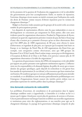 des poLitiques du pouVoir mondiaLe à La GouVernance coLLectiVe responsaBLe            39

été les pionniers de la question de l’évaluation des engagements et de la redevabilité
des gouvernements pour leur accomplissement. Enfin, en matière de réparation,
l’activisme climatique récent montre un intérêt croissant pour l’utilisation des outils
des droits de l’homme comme moyens d’obtenir réparation pour les victimes du
changement climatique.18
   Malgré ces fonctions vitales assumées par les groupes de la société civile, un certain
nombre de préoccupations persiste.
   Les disparités de représentation effective entre les pays industrialisés et ceux en
développement ne concernent pas uniquement les États parties, elles sont aussi
évidentes parmi les organisations observatrices. Pendant les Négociations de Kyoto,
seulement un quart des organisations présentes venaient de pays du Sud, et beaucoup
d’entre elles n’avaient pu se permettre d’envoyer qu’un ou deux observateurs. Bien
qu’à l’été 2009 plus de 1000 organisations de 80 pays aient obtenu le statut
d’observateur, en regardant de plus près, on s’aperçoit que la majorité était basée en
Europe et en Amérique du Nord. Plus de 210 organisations des États-Unis, par
exemple, sont enregistrées comme observateurs, ainsi que 100 groupes du
Royaume-Uni et 92 du Canada. Dans le même temps, aucun pays en développement,
à l’exception du Brésil, de la Chine et de l’Inde, n’est parvenu à amener plus de 10
organisations observatrices à la table des négociations.19
   Les questions de gouvernance interne des ONG, de transparence et de redevabilité
par rapport aux parties prenantes sont également extrêmement urgentes. L’influence
vient avec les responsabilités et la demande légitime du public de savoir qui se trouve
derrière des groupes spécifiques, quels objectifs ils recherchent et s’ils gèrent bien
leur mandat de représentation (le cas échéant) et les ressources que leurs soutiens leur
ont fournies. De nombreux groupes ne sont pas suffisamment proactifs pour atteindre
ces standards, et ces défaillances sont devenues particulièrement problématiques avec
l’émergence d’organisations faisant avancer des intérêts privés réduits tout en
prétendant représenter les intérêts publics dans la politique climatique.20

Une demande croissante de redevabilité
Les problèmes d’ouverture, de consultation et de participation dans le régime
climatique semblent voués à s’approfondir, à s’intensifier et à évoluer au fur et à
mesure que le régime s’étend pour couvrir plus de questions, de secteurs et d’acteurs.
Cela est particulièrement vrai lorsque l’autorité est déférée aux nouvelles organisations
et institutions pour créer des réglementations, et aux marchés pour agir sur le
changement climatique. Le paysage de la gouvernance climatique comporte de plus
 