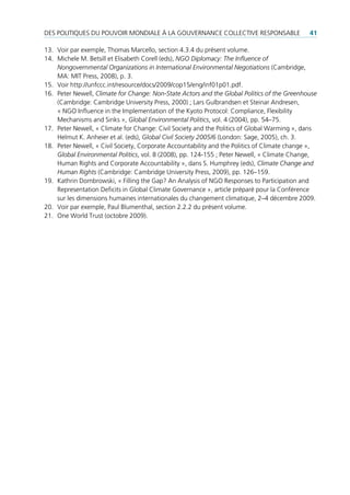 des poLitiques du pouVoir mondiaLe à La GouVernance coLLectiVe responsaBLe                    41

13. Voir par exemple, thomas marcello, section 4.3.4 du présent volume.
14. michele m. Betsill et elisabeth corell (eds), NGO Diplomacy: The Influence of
    Nongovernmental Organizations in International Environmental Negotiations (cambridge,
    ma: mit press, 2008), p. 3.
15. Voir http://unfccc.int/resource/docs/2009/cop15/eng/inf01p01.pdf.
16. peter newell, Climate for Change: Non-State Actors and the Global Politics of the Greenhouse
    (cambridge: cambridge university press, 2000) ; Lars Gulbrandsen et steinar andresen,
    « nGo influence in the implementation of the Kyoto protocol: compliance, Flexibility
    mechanisms and sinks », Global Environmental Politics, vol. 4 (2004), pp. 54–75.
17. peter newell, « climate for change: civil society and the politics of Global Warming », dans
    Helmut K. anheier et al. (eds), Global Civil Society 2005/6 (London: sage, 2005), ch. 3.
18. peter newell, « civil society, corporate accountability and the politics of climate change »,
    Global Environmental Politics, vol. 8 (2008), pp. 124-155 ; peter newell, « climate change,
    Human rights and corporate accountability », dans s. Humphrey (eds), Climate Change and
    Human Rights (cambridge: cambridge university press, 2009), pp. 126–159.
19. Kathrin dombrowski, « Filling the Gap? an analysis of nGo responses to participation and
    representation deficits in Global climate Governance », article préparé pour la conférence
    sur les dimensions humaines internationales du changement climatique, 2–4 décembre 2009.
20. Voir par exemple, paul Blumenthal, section 2.2.2 du présent volume.
21. one World trust (octobre 2009).
 