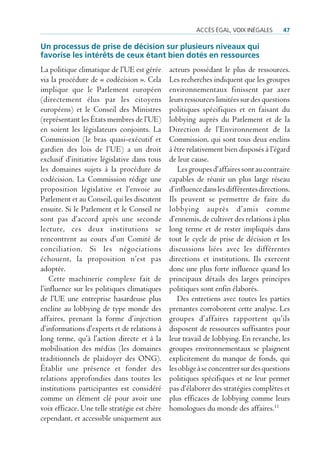 accès éGaL, Voix inéGaLes       47

Un processus de prise de décision sur plusieurs niveaux qui
favorise les intérêts de ceux étant bien dotés en ressources
La politique climatique de l’UE est gérée      acteurs possédant le plus de ressources.
via la procédure de « codécision ». Cela       Les recherches indiquent que les groupes
implique que le Parlement européen             environnementaux finissent par axer
(directement élus par les citoyens             leurs ressources limitées sur des questions
européens) et le Conseil des Ministres         politiques spécifiques et en faisant du
(représentant les États membres de l’UE)       lobbying auprès du Parlement et de la
en soient les législateurs conjoints. La       Direction de l’Environnement de la
Commission (le bras quasi-exécutif et          Commission, qui sont tous deux enclins
gardien des lois de l’UE) a un droit           à être relativement bien disposés à l’égard
exclusif d’initiative législative dans tous    de leur cause.
les domaines sujets à la procédure de             Les groupes d’affaires sont au contraire
codécision. La Commission rédige une           capables de réunir un plus large réseau
proposition législative et l’envoie au         d’influence dans les différentes directions.
Parlement et au Conseil, qui les discutent     Ils peuvent se permettre de faire du
ensuite. Si le Parlement et le Conseil ne      lobbying auprès d’amis comme
sont pas d’accord après une seconde            d’ennemis, de cultiver des relations à plus
lecture, ces deux institutions se              long terme et de rester impliqués dans
rencontrent au cours d’un Comité de            tout le cycle de prise de décision et les
conciliation. Si les négociations              discussions liées avec les différentes
échouent, la proposition n’est pas             directions et institutions. Ils exercent
adoptée.                                       donc une plus forte influence quand les
    Cette machinerie complexe fait de          principaux détails des larges principes
l’influence sur les politiques climatiques     politiques sont enfin élaborés.
de l’UE une entreprise hasardeuse plus            Des entretiens avec toutes les parties
encline au lobbying de type monde des          prenantes corroborent cette analyse. Les
affaires, prenant la forme d’injection         groupes d’affaires rapportent qu’ils
d’informations d’experts et de relations à     disposent de ressources suffisantes pour
long terme, qu’à l’action directe et à la      leur travail de lobbying. En revanche, les
mobilisation des médias (les domaines          groupes environnementaux se plaignent
traditionnels de plaidoyer des ONG).           explicitement du manque de fonds, qui
Établir une présence et fonder des             les oblige à se concentrer sur des questions
relations approfondies dans toutes les         politiques spécifiques et ne leur permet
institutions participantes est considéré       pas d’élaborer des stratégies complètes et
comme un élément clé pour avoir une            plus efficaces de lobbying comme leurs
voix efficace. Une telle stratégie est chère   homologues du monde des affaires.11
cependant, et accessible uniquement aux
 