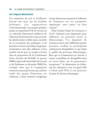48   Le cadre de poLitique cLimatique

Un impact démontré
Ces asymétries de voix et d’influence        ont pu obtenir une exception. L’influence
laissent une trace sur les résultats         de l’industrie sur ces paramètres
politiques. Les organisations                importants, entre autres, est bien
environnementales ont marqué quelques        connue.12
points en empêchant l’UE de revenir sur         Dans l’analyse finale, les ressources et
ses objectifs relativement ambitieux de      l’accès informel sont importants pour
réduction d’émissions. En ce qui concerne    influencer un processus ouvert et
les détails moins visibles mais essentiels   démocratique. Ces disparités de
de la conception des politiques et de        ressources/accès entre différentes parties
leur mise en œuvre cependant, les groupes    prenantes rendent la participation
d’entreprises sont plus influents. Leurs     extrêmement déséquilibrée, ce qui réduit
intérêts ont été pris en compte à la fois    la qualité du processus démocratique.
dans la proposition de la Commission         Bien que la Commission ait cherché à
d’une révision du SCEQE en janvier           traiter ce problème de déséquilibre dans
2008 et dans la décision finale du Conseil   un Livre blanc sur la gouvernance
et du Parlement en décembre 2008. Par        européenne13, la domination du lobby-
exemple, alors que la Commission             ing des entreprises reste un grand défi
soutenait en principe la mise aux enchères   à relever pour l’UE et son processus
totale des quotas d’émissions, les           de prise de décision climatiques.
industries à haute intensité énergétique
 