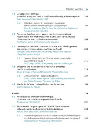TAble des mATières    ix

4.5 L’engagement politique :
    le maillon manquant dans la notification climatique des entreprises              188
    Ryan Schuchard et Laura Ediger, BSR
     4.5.1   Colombie : mesurer les politiques et mécanismes
             de transparence dans les services d’utilité publique                    194
             Alma Rocío Balcázar, Martha Elena Badel et Lorena Roa Barrera,
             Transparencia por Colombia
4.6 Permettre des choix verts : assurer que les consommateurs
    reçoivent des informations exactes et utilisables sur les impacts
    climatiques de leurs choix de consommation                                       200
    Fred Pearce, auteur et chroniqueur, the Guardian

4.7 La corruption peut-elle constituer un obstacle au développement
    des énergies renouvelables en Afrique du Nord ?                                  208
    Nadejda Komendantova et Anthony Patt, International Institute
    of Applied Systems Analysis
     4.7.1   espagne : les incitations à l’énergie solaire peuvent-elles
             aussi inciter à la fraude ?                                             215
             Tono Calleja, affilié à Transparency International Espagne
4.8 Empêcher une malédiction des ressources alimentée
    par l’économie verte                                                             218
    Stefan Bringezu et Raimund Bleischwitz, Wuppertal Institute
     4.8.1   le lithium bolivien : opportunités et défis                             229
             Marco Octavio Ribera, Liga de Defensa del Medio Ambiente,
             avec Cecilia Requena, Transparencia Bolivia
4.9 Manipuler la Terre : redevabilité et dernier recours                             233
    Graeme Wood, the Atlantic


Partie 5                                                                             239
5.0 Adaptation au changement climatique :
    construire une résistance responsable et durable
    Transparency International                                                       241

5.1 Montrez-moi l’argent : garantir l’équité, la transparence
    et la redevabilité du financement de l’adaptation                                244
    Richard Klein, Stockholm Environment Institute
     5.1.1   Financement précoce : existe-t-il une structure parallèle émergente
             pour le financement de la lutte contre le changement climatique ?       260
             Rebecca Dobson, Transparency International
 