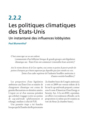 2.2.2
Les politiques climatiques
des États-Unis
Un instantané des influences lobbyistes
Paul Blumenthal1




  C’était comme taper sur un ours endormi
        (commentaire d’un lobbyiste lorsque de grands groupes anti-législation
        climatique aux États-Unis ont commencé à intensifier leurs activités)2

  Avec les récentes décisions de la Cour suprême, nous sommes en position de pouvoir prendre des
  positions d’entreprise qui n’étaient auparavant pas disponibles pour faire entendre nos voix.
                   (lettre d’un cadre supérieur de l’industrie houillère américaine à
                                                              d’autres sociétés houillères)3

   Les perspectives d’une législation              (la chambre basse du Congrès américain)
ambitieuse aux États-Unis en matière de            a voté en 2009 une version réduite de la
changement climatique ont connu de                 loi sur le cap-and-trade proposée, connue
grandes fluctuations ces dernières années.         sous le nom d’American Clean Energy et
L’espoir est né d’un nouveau président             Security Act. À la mi-2010, cependant,
qui a déclaré s’engager à créer un système         cet effort s’est totalement effondré, car la
de cap-and-trade (plafonnement et                  proposition n’a même pas été soumise au
échange) similaire à celui de l’UE.                vote du Sénat (la chambre haute).
   Une première étape a été franchie
lorsque que la Chambre des Représentants
 