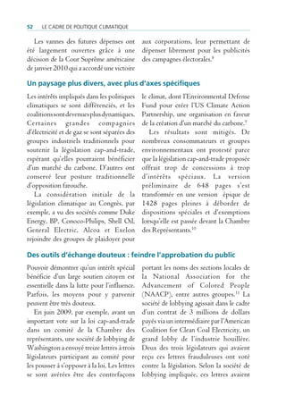 52    Le cadre de poLitique cLimatique

   Les vannes des futures dépenses ont aux corporations, leur permettant de
été largement ouvertes grâce à une dépenser librement pour les publicités
décision de la Cour Suprême américaine des campagnes électorales.8
de janvier 2010 qui a accordé une victoire

Un paysage plus divers, avec plus d’axes spécifiques
Les intérêts impliqués dans les politiques      le climat, dont l’Environmental Defense
climatiques se sont différenciés, et les        Fund pour créer l’US Climate Action
coalitions sont devenues plus dynamiques.       Partnership, une organisation en faveur
Certaines grandes compagnies                    de la création d’un marché du carbone.9
d’électricité et de gaz se sont séparées des       Les résultats sont mitigés. De
groupes industriels traditionnels pour          nombreux consommateurs et groupes
soutenir la législation cap-and-trade,          environnementaux ont protesté parce
espérant qu’elles pourraient bénéficier         que la législation cap-and-trade proposée
d’un marché du carbone. D’autres ont            offrait trop de concessions à trop
conservé leur posture traditionnelle            d’intérêts spéciaux. La version
d’opposition farouche.                          préliminaire de 648 pages s’est
   La considération initiale de la              transformée en une version épique de
législation climatique au Congrès, par          1428 pages pleines à déborder de
exemple, a vu des sociétés comme Duke           dispositions spéciales et d’exemptions
Energy, BP, Conoco-Philips, Shell Oil,          lorsqu’elle est passée devant la Chambre
General Electric, Alcoa et Exelon               des Représentants.10
rejoindre des groupes de plaidoyer pour

Des outils d’échange douteux : feindre l’approbation du public
Pouvoir démontrer qu’un intérêt spécial         portant les noms des sections locales de
bénéficie d’un large soutien citoyen est        la National Association for the
essentielle dans la lutte pour l’influence.     Advancement of Colored People
Parfois, les moyens pour y parvenir             (NAACP), entre autres groupes.11 La
peuvent être très douteux.                      société de lobbying agissait dans le cadre
   En juin 2009, par exemple, avant un          d’un contrat de 3 millions de dollars
important vote sur la loi cap-and-trade         payés via un intermédiaire par l’American
dans un comité de la Chambre des                Coalition for Clean Coal Electricity, un
représentants, une société de lobbying de       grand lobby de l’industrie houillère.
Washington a envoyé treize lettres à trois      Deux des trois législateurs qui avaient
législateurs participant au comité pour         reçu ces lettres frauduleuses ont voté
les pousser à s’opposer à la loi. Les lettres   contre la législation. Selon la société de
se sont avérées être des contrefaçons           lobbying impliquée, ces lettres avaient
 