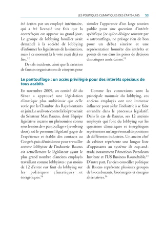Les poLitiques cLimatiques des états-unis      53

été écrites par un employé intérimaire,         simuler l’apparence d’un large soutien
qui a été licencié une fois que la              public pour une question d’intérêt
contrefaçon est apparue au grand jour.          spécifique (ce qu’on désigne souvent par
Le groupe de lobbying houiller avait            « astroturfing», ne présage rien de bon
demandé à la société de lobbying                pour un débat sincère et une
d’informer les législateurs de la situation,    représentation honnête des intérêts et
mais à ce moment là le vote avait déjà eu       points de vue dans les prises de décision
lieu.12                                         climatiques américaines.13
   De tels incidents, ainsi que la création
de fausses organisations de citoyens pour

Le pantouflage : un accès privilégié pour des intérêts spéciaux de
tous acabits
En novembre 2009, un comité clé du                 Comme les connexions sont la
Sénat a approuvé une législation                principale monnaie du lobbying, ces
climatique plus ambitieuse que celle            anciens employés ont une immense
votée par la Chambre des Représentants          influence pour aider l’industrie à se faire
en juin. Le seul vote contre la loi provenait   entendre dans le processus législatif.
du Sénateur Max Baucus, dont l’équipe           Dans le cas de Baucus, ses 12 anciens
législative incarne un phénomène connu          employés qui font du lobbying sur les
sous le nom de « pantouflage » (revolving       questions climatiques et énergétiques
door), où le personnel législatif gagne de      représentent un large éventail de positions
l’expérience et établit des contacts au         de différentes industries. Un ancien chef
Congrès puis démissionne pour travailler        de cabinet représente une longue liste
comme lobbyiste de l’industrie. Baucus          d’opposants au système de cap-and-
est actuellement le législateur ayant le        trade, notamment l’American Petroleum
plus grand nombre d’anciens employés            Institute et l’US Business Roundtable.15
travaillant comme lobbyistes : pas moins        D’autre part, l’ancien conseiller politique
de 12 d’entre eux font du lobbying sur          de Baucus représente plusieurs groupes
les politiques climatiques et                   de biocarburants, bioénergies et énergies
énergétiques.14                                 alternatives.16
 