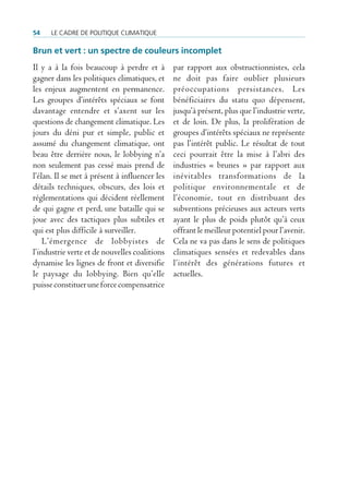 54    Le cadre de poLitique cLimatique

Brun et vert : un spectre de couleurs incomplet
Il y a à la fois beaucoup à perdre et à        par rapport aux obstructionnistes, cela
gagner dans les politiques climatiques, et     ne doit pas faire oublier plusieurs
les enjeux augmentent en permanence.           préoccupations persistances. Les
Les groupes d’intérêts spéciaux se font        bénéficiaires du statu quo dépensent,
davantage entendre et s’axent sur les          jusqu’à présent, plus que l’industrie verte,
questions de changement climatique. Les        et de loin. De plus, la prolifération de
jours du déni pur et simple, public et         groupes d’intérêts spéciaux ne représente
assumé du changement climatique, ont           pas l’intérêt public. Le résultat de tout
beau être derrière nous, le lobbying n’a       ceci pourrait être la mise à l’abri des
non seulement pas cessé mais prend de          industries « brunes » par rapport aux
l’élan. Il se met à présent à influencer les   inévitables transformations de la
détails techniques, obscurs, des lois et       politique environnementale et de
réglementations qui décident réellement        l’économie, tout en distribuant des
de qui gagne et perd, une bataille qui se      subventions précieuses aux acteurs verts
joue avec des tactiques plus subtiles et       ayant le plus de poids plutôt qu’à ceux
qui est plus difficile à surveiller.           offrant le meilleur potentiel pour l’avenir.
    L’émergence de lobbyistes de               Cela ne va pas dans le sens de politiques
l’industrie verte et de nouvelles coalitions   climatiques sensées et redevables dans
dynamise les lignes de front et diversifie     l’intérêt des générations futures et
le paysage du lobbying. Bien qu’elle           actuelles.
puisse constituer une force compensatrice
 