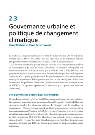 2.3
Gouvernance urbaine et
politique de changement
climatique
David Dodman et David Satterthwaite1



La moitié de la population mondiale vit dans des zones urbaines. On prévoit que ce
nombre passe à 60 % d’ici 2030, avec une croissance de la population urbaine
presque entièrement concentrée dans les pays à faibles et moyens revenus.
    Les activités industrielles qui ont lieu dans les villes, et les comportements et choix
de consommation de leurs résidents, contribuent de manière conséquente aux
émissions mondiales de CO2 et autres gaz à effet de serre (GES). De plus, une
proportion élevée de zones urbaines subit fortement les risques liés au changement
climatique. Cela signifie que les résidents des grandes et petites villes, et les autorités
municipales responsables de leur gouvernance, ont un rôle vital à jouer à la fois dans
l’atténuation des problèmes climatiques (réduire les concentrations atmosphériques
de GES) et l’adaptation (permettre la résilience par rapport aux menaces
climatiques).

Une gouvernance urbaine pour l’atténuation
De nombreuses activités générant des GES sont concentrées dans les zones urbaines.
Les industries manufacturières, les routes embouteillées par des véhicules brûlant des
carburants fossiles, les bâtiments utilisant de l’énergie pour le chauffage, la
climatisation et l’éclairage, et les modes de vie à forte consommation constituent tous
des sources majeures d’émissions de CO2. Les niveaux d’émissions peuvent cependant
varier fortement entre les centres urbains ; des villes riches peuvent avoir des émissions
de GES par personne 50 à 100 fois plus élevées que celles des centres urbains des
nations à faibles revenus.2 Les autorités urbaines peuvent contribuer de nombreuses
manières à répondre aux différents besoins pour éviter les dangers du changement
climatique.
 