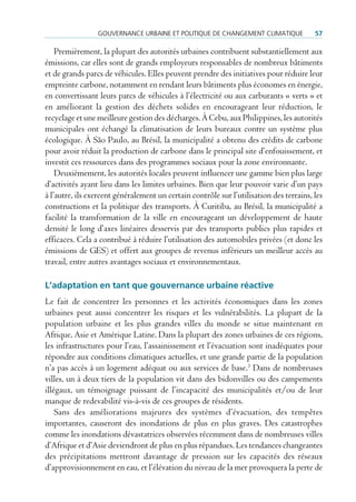 GouVernance urBaine et poLitique de cHanGement cLimatique               57

    Premièrement, la plupart des autorités urbaines contribuent substantiellement aux
émissions, car elles sont de grands employeurs responsables de nombreux bâtiments
et de grands parcs de véhicules. Elles peuvent prendre des initiatives pour réduire leur
empreinte carbone, notamment en rendant leurs bâtiments plus économes en énergie,
en convertissant leurs parcs de véhicules à l’électricité ou aux carburants « verts » et
en améliorant la gestion des déchets solides en encourageant leur réduction, le
recyclage et une meilleure gestion des décharges. À Cebu, aux Philippines, les autorités
municipales ont échangé la climatisation de leurs bureaux contre un système plus
écologique. À São Paulo, au Brésil, la municipalité a obtenu des crédits de carbone
pour avoir réduit la production de carbone dans le principal site d’enfouissement, et
investit ces ressources dans des programmes sociaux pour la zone environnante.
    Deuxièmement, les autorités locales peuvent influencer une gamme bien plus large
d’activités ayant lieu dans les limites urbaines. Bien que leur pouvoir varie d’un pays
à l’autre, ils exercent généralement un certain contrôle sur l’utilisation des terrains, les
constructions et la politique des transports. À Curitiba, au Brésil, la municipalité a
facilité la transformation de la ville en encourageant un développement de haute
densité le long d’axes linéaires desservis par des transports publics plus rapides et
efficaces. Cela a contribué à réduire l’utilisation des automobiles privées (et donc les
émissions de GES) et offert aux groupes de revenus inférieurs un meilleur accès au
travail, entre autres avantages sociaux et environnementaux.

L’adaptation en tant que gouvernance urbaine réactive
Le fait de concentrer les personnes et les activités économiques dans les zones
urbaines peut aussi concentrer les risques et les vulnérabilités. La plupart de la
population urbaine et les plus grandes villes du monde se situe maintenant en
Afrique, Asie et Amérique Latine. Dans la plupart des zones urbaines de ces régions,
les infrastructures pour l’eau, l’assainissement et l’évacuation sont inadéquates pour
répondre aux conditions climatiques actuelles, et une grande partie de la population
n’a pas accès à un logement adéquat ou aux services de base.3 Dans de nombreuses
villes, un à deux tiers de la population vit dans des bidonvilles ou des campements
illégaux, un témoignage puissant de l’incapacité des municipalités et/ou de leur
manque de redevabilité vis-à-vis de ces groupes de résidents.
    Sans des améliorations majeures des systèmes d’évacuation, des tempêtes
importantes, causeront des inondations de plus en plus graves. Des catastrophes
comme les inondations dévastatrices observées récemment dans de nombreuses villes
d’Afrique et d’Asie deviendront de plus en plus répandues. Les tendances changeantes
des précipitations mettront davantage de pression sur les capacités des réseaux
d’approvisionnement en eau, et l’élévation du niveau de la mer provoquera la perte de
 
