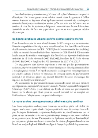 GouVernance urBaine et poLitique de cHanGement cLimatique              59

   Les villes les mieux gouvernées sont généralement les plus résilientes au changement
climatique. Une bonne gouvernance urbaine devrait aider les groupes à faibles
revenus à trouver un logement sûr et légal (notamment à acquérir des terrains pour
construire leurs propres maisons) et assurer qu’ils ont accès aux infrastructures et
services. À cette fin, les systèmes politiques et bureaucratiques locaux doivent être
accessibles et réactifs face aux populations pauvres et autres groupes urbains
désavantagés.

De bonnes pratiques urbaines comme exemple pour le monde
Dans de nombreux cas, les autorités urbaines ont été à l’avant-garde pour reconnaître
l’étendue du problème climatique, et se sont elles-mêmes fixé des cibles ambitieuses
de réduction des émissions de GES. L’ICLEI (Local Governments for Sustainability)
a défié les autorités locales de réduire leurs émissions de GES. Plus de 1 500 autorités
locales autour du monde se sont engagées à le faire : Mexico a promis de réduire ses
émissions de 12 % des niveaux de 2000 d’ici 2012, Barcelone de 50 % des niveaux
de 1990 d’ici 2030 et Bangkok de 15 % des niveaux de 2007 d’ici 2012.4
    Ces engagements sont souvent supérieurs à ceux pris par les gouvernements
nationaux, et peuvent contribuer à faire avancer des réponses climatiques responsables
à bien plus grande échelle. À cet égard, les autorités locales peuvent encourager l’action
par d’autres acteurs, à la fois en pratiquant le lobbying auprès du gouvernement
national et en créant des projets qui peuvent démontrer les coûts et avantages des
réponses au changement climatique.5
    Des associations de gouvernements locaux du monde entier ont aussi participé
aux négociations au sein de la Convention Cadre des Nations Unies sur le Changement
Climatique (CCNUCC), et ont élaboré une Feuille de route des gouvernements
locaux sur le climat, qui plaide pour un accord mondial fort et complet sur
l’atténuation et l’adaptation au changement climatique.

La route à suivre : une gouvernance urbaine réactive au climat
Une bonne adaptation au changement climatique est motivée par la redevabilité par
rapport aux besoins et priorités des citoyens, particulièrement de ceux qui courent le
plus de risques. Certains des programmes d’adaptation les plus efficaces sont mis en
place par des partenariats entre des organisations qui s’occupent des pauvres urbains
et les gouvernements locaux. L’atténuation est également motivée par la redevabilité
par rapport aux générations futures et actuelles. Le tableau plus général confirme ces
liens. Une analyse de plus de 400 villes souligne le fait que la qualité de la gouvernance,
 