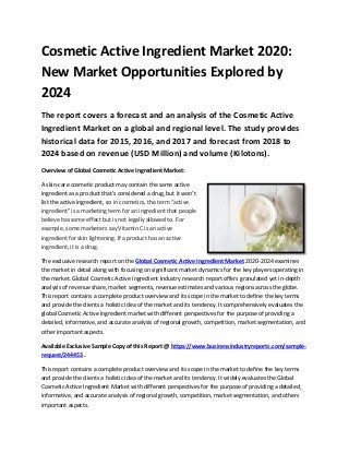 Cosmetic Active Ingredient Market 2020:
New Market Opportunities Explored by
2024
The report covers a forecast and an analysis of the Cosmetic Active
Ingredient Market on a global and regional level. The study provides
historical data for 2015, 2016, and 2017 and forecast from 2018 to
2024 based on revenue (USD Million) and volume (Kilotons).
Overview of Global Cosmetic Active Ingredient Market:
A skin-care cosmetic product may contain the same active
ingredient as a product that's considered a drug, but it won't
list the active ingredient, so in cosmetics, the term “active
ingredient” is a marketing term for an ingredient that people
believe has some effect but is not legally allowed to. For
example, some marketers say Vitamin C is an active
ingredient for skin lightening. If a product has an active
ingredient, it is a drug.
The exclusive research report on the Global Cosmetic Active Ingredient Market 2020-2024 examines
the market in detail along with focusing on significant market dynamics for the key players operating in
the market. Global Cosmetic Active Ingredient Industry research report offers granulated yet in-depth
analysis of revenue share, market segments, revenue estimates and various regions across the globe.
This report contains a complete product overview and its scope in the market to define the key terms
and provide the clients a holistic idea of the market and its tendency. It comprehensively evaluates the
global Cosmetic Active Ingredient market with different perspectives for the purpose of providing a
detailed, informative, and accurate analysis of regional growth, competition, market segmentation, and
other important aspects.
Available Exclusive Sample Copy of this Report @ https://www.businessindustryreports.com/sample-
request/244453 .
This report contains a complete product overview and its scope in the market to define the key terms
and provide the clients a holistic idea of the market and its tendency. It widely evaluates the Global
Cosmetic Active Ingredient Market with different perspectives for the purpose of providing a detailed,
informative, and accurate analysis of regional growth, competition, market segmentation, and others
important aspects.
 