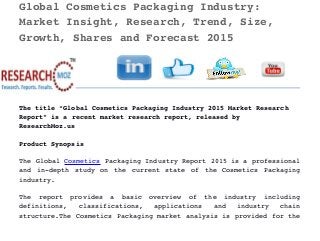 Global Cosmetics Packaging Industry: 
Market Insight, Research, Trend, Size, 
Growth, Shares and Forecast 2015 
The title “Global Cosmetics Packaging Industry 2015 Market Research 
Report” is a recent market research report, released by 
ResearchMoz.us
Product Synopsis
The Global Cosmetics Packaging Industry Report 2015 is a professional
and in­depth study on the current state of the Cosmetics Packaging
industry.
The   report   provides   a   basic   overview   of   the   industry   including
definitions,   classifications,   applications   and   industry   chain
structure.The Cosmetics Packaging market analysis is provided for the
 