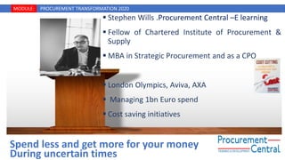 MODULE: PROCUREMENT TRANSFORMATION 2020
▪ Stephen Wills .Procurement Central –E learning
▪ Fellow of Chartered Institute of Procurement &
Supply
▪ MBA in Strategic Procurement and as a CPO
▪ London Olympics, Aviva, AXA
▪ Managing 1bn Euro spend
▪ Cost saving initiatives
Spend less and get more for your money
During uncertain times
 