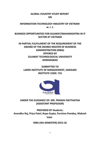 GLOBAL COUNTRY STUDY REPORT
ON
INFORMATION TECHNOLOGY INDUSTRY OF VIETNAM
w. r. t.
BUSINESS OPPORTUNITIES FOR GUJARAT/MAHARASHTRA IN IT
SECTOR AT VIETNAM
IN PARTIAL FULFILLMENT OF THE REQUIREMENT OF THE
AWARD OF THE DEGREE MASTER OF BUSINESS
ADMINISTRATION (MBA)
OFFERED BY
GUJARAT TECHNOLOGICAL UNIVERSITY
AHMADABAD
SUBMITTED TO
LAXMI INSTITUTE OF MANAGEMENT, SARIGAM
INSTITUTE CODE: 731
UNDER THE GUIDANCE OF: MR. PRANAV RAYTHATHA
(ASSISTANT PROFESSOR)
PREPARED BY Students:
Anandhu Raj, Priya Patel, Rupa Gupta, Purnima Pamdey, Mahesh
Valvi
MBA (4th SEMESTER) 2015-16
1
 