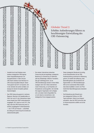 14 Global Corporate Real Estate Trends 201314 Global Corporate Real Estate Trends 2013
• Verstärkt durch das Entstehen einer
breiteren strategischen CRE-Agenda
haben Kapazitätsobergrenzen und
Kompetenzlücken in vielen Inhouse-
CRE-Teams wiederum das Wachstum im
CRE-Outsourcing-Markt befeuert. Dieser
Trend gewinnt seit 2011 an Dynamik, wird
in den nächsten drei Jahren anhalten und
bewegt sich derzeit mit deutlich größerer
Geschwindigkeit.
• Das CRE-Outsourcing gewinnt in mehreren
Regionen, Branchen und Gesellschaften an
Fahrt. Nur noch 8 % der Unternehmen haben
keinen Aspekt ihres CRE-Funktionsbereichs
ausgelagert, 2011 waren es noch 24 %. Das
zeigt, dass das CRE-Outsourcing rasch zu
anderen ausgelagerten Funktionsbereichen
— wie IT, HR und Finanzen — aufschließt,
die entlang der Outsourcing-Kurve bereits als
weiterentwickelt gelten.
• Die meisten Unternehmen betrachten
Outsourcing fest als langfristige, strategische
Beziehung zur Generierung von Mehrwert,
statt als preisbedingte, taktische Transaktion.
Dies gilt unabhängig davon, ob sie
CRE-Dienstleistungen aktuell in hohem Maße
auslagern oder nicht. Diese Unternehmen
nutzen Outsourcing, um auf Expertise und
Kompetenzen zurückzugreifen, die innerhalb
ihrer eigenen Organisation nicht verfügbar
sind, und setzen interne Kapazitäten frei,
um sich darauf zu konzentrieren, dem
strategischen Druck entgegenzuwirken.
• Dieser strategische Standpunkt ist wichtig,
da die Einkaufsfunktion bei der CRE-
Kaufentscheidung zunehmend an Bedeutung
gewinnt. Es besteht die Auffassung, dass
Beschaffungsteams das Verständnis der
Eigenschaften von CRE-Dienstleistungen
fehlt und ein wachsendes Risiko besteht,
dass diese Qualitäten in einem vom Preis
bestimmten Beschaffungsprozess übersehen
werden.
• Die Einbeziehung des Einkaufs kann
den strategischen Einﬂuss von CRE-
Teams behindern. Daher ist es dringend
erforderlich, dass die CRE-Community über
ihr Nutzenversprechen aufklärt und es klar
formuliert.
Erhöhte Anforderungen führen zu
beschleunigter Entwicklung des
CRE-Outsourcing
Globaler Trend 2:
 