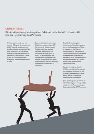 18 Global Corporate Real Estate Trends 201318 Global Corporate Real Estate Trends 2013
• Dort, wo es Marktsituation und rechtliche
Möglichkeiten es erlauben, haben CRE-
Teams bereits die Größe des belegten
Portfolios reduziert und gleichzeitig
die Qualität, Belegungsdichte und
Nutzungsrate der Flächen erhöht. Im
Hinblick auf die Produktivität ist dies
zwar ermutigend, es besteht jedoch ein
deutlicher und wachsender Druck seitens
der Führungsebene, mehr zur Erschließung
der Produktivität von Mitarbeitern zu
unternehmen.
• Die größte Einschränkung beim
Vorantreiben der Arbeitsplatzumgestaltung
und der Schaffung produktiverer Flächen
ist ﬁnanzieller Art. Das Fehlen von
Investitionskapital zur Unterstützung von
Transformationsprogrammen ist ein weitaus
schwerwiegenderes Hindernis als der
kulturelle und von der Unternehmensführung
ausgehende Widerstand, der in unserem
Bericht 2011 als größtes Hindernis
wahrgenommen wurde.
• Dies stellt ein erhebliches Risiko für
CRE-Teams dar. Während Teamstrukturen
und ausgelagerte Beziehungen auf eine
strategische Agenda abgestimmt werden
können, bleibt der Fortschritt ohne
Investitionskapital immer gedämpft.
• Belegungsplanungsdaten, ein Eckstein der
Arbeitsplatzstrategie und -planung, sind das
meist gewünschte Planungswerkzeug zur
Steigerung der künftigen CRE-Performance.
Die Arbeitsplatzumgestaltung ist der Schlüssel zur Mitarbeiterproduktivität
und zur Optimierung von Portfolios
Globaler Trend 3:
• Wir haben gesehen, wie die neue und
erweiterte CRE-Agenda die Aufmerksamkeit
auf die Produktivität des Unternehmens
lenkt. Der Arbeitsplatz ist ein wichtiger Faktor
dieser Agenda und — bei angemessener
Strukturierung, ﬁnanzieller Ausstattung und
Fokussierung — eine einzigartige Chance
für den CRE-Funktionsbereich, einen
strategischen, unternehmensweiten Beitrag
zu leisten.
 