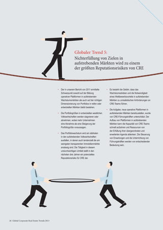 26 Global Corporate Real Estate Trends 201326 Global Corporate Real Estate Trends 2013
• Der in unserem Bericht von 2011 ermittelte
Schwerpunkt sowohl auf der Bildung
operativer Plattformen in aufstrebenden
Wachstumsmärkten als auch auf der richtigen
Dimensionierung von Portfolios in reifen oder
entwickelten Märkten bleibt bestehen.
• Die Portfoliogrößen in entwickelten westlichen
Volkswirtschaften werden stagnieren oder
abnehmen, wobei mehr Unternehmen
eine Abnahme als eine Steigerung der
Portfoliogröße voraussagen.
• Das Portfoliowachstum wird am stärksten
in den aufstrebenden Volkswirtschaften
ausfallen, in denen auch tendenziell die am
wenigsten transparenten Immobilienmärkte
ansässig sind. Die Tätigkeit in diesem
undurchsichtigen Umfeld stellt in den
nächsten drei Jahren ein potenzielles
Reputationsrisiko für CRE dar.
Nichterfüllung von Zielen in
aufstrebenden Märkten wird zu einem
der größten Reputationsrisiken von CRE
Globaler Trend 5:
• Es besteht die Gefahr, dass das
Wachstumsstreben und die Notwendigkeit
eines Wettbewerbsvorteils in aufstrebenden
Märkten zu unrealistischen Anforderungen an
CRE-Teams führen.
• Die Aufgabe, neue operative Plattformen in
aufstrebenden Märkten bereitzustellen, wurde
von CRE-Führungskräften unterschätzt. Der
Aufbau von Plattformen in aufstrebenden
Märkten kann die Kapazität von CRE-Teams
schnell aufzehren und Ressourcen von
der Erfüllung ihrer übergeordneten und
erweiterten Agenda ablenken. Die Steuerung
von Erwartungen und die Unterrichtung von
Führungskräften werden von entscheidender
Bedeutung sein.
 