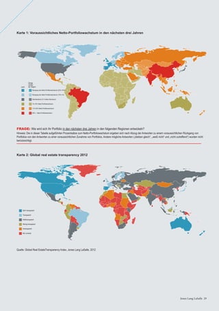 Jones Lang LaSalle 29Jones Lang LaSalle 29
Karte 1: Voraussichtliches Netto-Portfoliowachstum in den nächsten drei Jahren
Karte 2: Global real estate transparency 2012
Quelle: Global Real EstateTransparency Index, Jones Lang LaSalle, 2012
30% + Netto-Portfoliowachstum
Rückgang des Netto-Portfoliowachstums (20%-10%)
Übrige
Länder
der Region
Rückgang des Netto-Portfoliowachstums (10%-1%)
Gleichbleibend (0 % Netto-Wachstum)
1%-10% Netto-Portfoliowachstum
11%-30% Netto-Portfoliowachstum
Land
Not covered
Sehr transparent
Transparent
Halbtransparent
Wenig transparent
Intransparent
FRAGE: Wie wird sich Ihr Portfolio in den nächsten drei Jahren in den folgenden Regionen entwickeln?
Hinweis: Die in dieser Tabelle aufgeführten Prozentsätze zum Netto-Portfoliowachstum ergeben sich nach Abzug der Antworten zu einem voraussichtlichen Rückgang von
Portfolios von den Antworten zu einer voraussichtlichen Zunahme von Portfolios. Andere mögliche Antworten („bleiben gleich“, „weiß nicht“ und „nicht zutreffend“) wurden nicht
berücksichtigt.
 