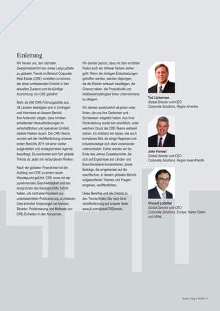 Jones Lang LaSalle 3Jones Lang LaSalle 3
Tod Lickerman
Global Director und CEO
Corporate Solutions, Region Amerika
John Forrest
Global Director und CEO
Corporate Solutions, Region Asien/Paziﬁk
Vincent Lotteﬁer
Global Director und CEO
Corporate Solutions, Europa, Naher Osten
und Afrika
Wir denken jedoch, dass mit dem erhöhten
Risiko auch ein höherer Nutzen einher
geht. Wenn die richtigen Entscheidungen
getroffen werden, werden diejenigen,
die die Risiken wirksam bewältigen, die
Chance haben, die Produktivität und
Wettbewerbsfähigkeit ihres Unternehmens
zu steigern.
Wir danken ausdrücklich all jenen unter
Ihnen, die uns ihre Gedanken und
Sichtweisen mitgeteilt haben. Aus Ihrer
Rückmeldung wurde klar ersichtlich, unter
welchem Druck die CRE-Teams weltweit
stehen. Es entstand ein klares, wie auch
komplexes Bild, da einige Regionen und
Industriezweige sich stark voneinander
unterscheiden. Daher werden wir bis
Ende des Jahres Zusatzberichte, die
sich auf Ergebnisse auf Länder- und
Branchenebene konzentrieren, sowie
Beiträge, die eingehender auf die
speziﬁschen, in diesem globalen Bericht
aufgeworfenen Themen und Fragen
eingehen, veröffentlichen.
Diese Berichte und alle Details zu
den Trends ﬁnden Sie nach ihrer
Veröffentlichung auf unserer Seite
www.jll.com/globalCREtrends.
Einleitung
Wir freuen uns, den nächsten
Zweijahresbericht von Jones Lang LaSalle
zu globalen Trends im Bereich Corporate
Real Estate (CRE) vorstellen zu können,
der einen umfassenden Einblick in den
aktuellen Zustand und die künftige
Ausrichtung von CRE gewährt.
Mehr als 600 CRE-Führungskräfte aus
39 Ländern beteiligten sich in Umfragen
und Interviews an diesem Bericht.
Ihre Antworten zeigen, dass inmitten
anhaltender Herausforderungen im
wirtschaftlichen und operativen Umfeld
weitere Risiken lauern. Die CRE-Teams
wurden seit der Veröffentlichung unseres
ersten Berichts 2011 mit einer breiter
aufgestellten und strategischeren Agenda
beauftragt. Es zeichneten sich fünf globale
Trends ab, jeder mit verbundenen Risiken.
Nach der globalen Finanzkrise hat der
Aufstieg von CRE zu einem neuen
Wendepunkt geführt. CRE muss mit der
zunehmenden Geschwindigkeit und den
Ansprüchen des Kerngeschäfts Schritt
halten, um nicht eine Rückkehr zur
unterbewerteten Positionierung zu riskieren.
Dies erfordert Änderungen bei Mandat,
Struktur, Positionierung und Methode von
CRE-Einheiten in den Konzernen.
 