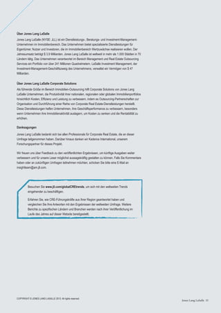 Jones Lang LaSalle 35Jones Lang LaSalle 35
Über Jones Lang LaSalle
Jones Lang LaSalle (NYSE: JLL) ist ein Dienstleistungs-, Beratungs- und Investment-Management-
Unternehmen im Immobilienbereich. Das Unternehmen bietet spezialisierte Dienstleistungen für
Eigentümer, Nutzer und Investoren, die im Immobilienbereich Wertzuwächse realisieren wollen. Der
Jahresumsatz beträgt $ 3,9 Milliarden. Jones Lang LaSalle ist weltweit in mehr als 1.000 Städten in 70
Ländern tätig. Das Unternehmen verantwortet im Bereich Management und Real Estate Outsourcing
Services ein Portfolio von über 241 Millionen Quadratmetern. LaSalle Investment Management, der
Investment-Management-Geschäftszweig des Unternehmens, verwaltet ein Vermögen von $ 47
Milliarden.
Über Jones Lang LaSalle Corporate Solutions
Als führende Größe im Bereich Immobilien-Outsourcing hilft Corporate Solutions von Jones Lang
LaSalle Unternehmen, die Produktivität ihrer nationalen, regionalen oder globalen Immobilienportfolios
hinsichtlich Kosten, Efﬁzienz und Leistung zu verbessern, indem es Outsourcing-Partnerschaften zur
Organisation und Durchführung einer Reihe von Corporate Real Estate-Dienstleistungen herstellt.
Diese Dienstleistungen helfen Unternehmen, ihre Geschäftsperformance zu verbessern, besonders
wenn Unternehmen ihre Immobilienaktivität auslagern, um Kosten zu senken und die Rentabilität zu
erhöhen.
Danksagungen
Jones Lang LaSalle bedankt sich bei allen Professionals für Corporate Real Estate, die an dieser
Umfrage teilgenommen haben. Darüber hinaus danken wir Kadence International, unserem
Forschungspartner für dieses Projekt.
Wir freuen uns über Feedback zu den veröffentlichten Ergebnissen, um künftige Ausgaben weiter
verbessern und für unsere Leser möglichst aussagekräftig gestalten zu können. Falls Sie Kommentare
haben oder an zukünftigen Umfragen teilnehmen möchten, schicken Sie bitte eine E-Mail an
insightteam@am.jll.com.
Besuchen Sie www.jll.com/globalCREtrends, um sich mit den weltweiten Trends
eingehender zu beschäftigen.
Erfahren Sie, wie CRE-Führungskräfte aus Ihrer Region geantwortet haben und
vergleichen Sie Ihre Antworten mit den Ergebnissen der weltweiten Umfrage. Weitere
Berichte zu speziﬁschen Ländern und Branchen werden nach ihrer Veröffentlichung im
Laufe des Jahres auf dieser Website bereitgestellt.
COPYRIGHT © JONES LANG LASALLE 2013. All rights reserved.
 