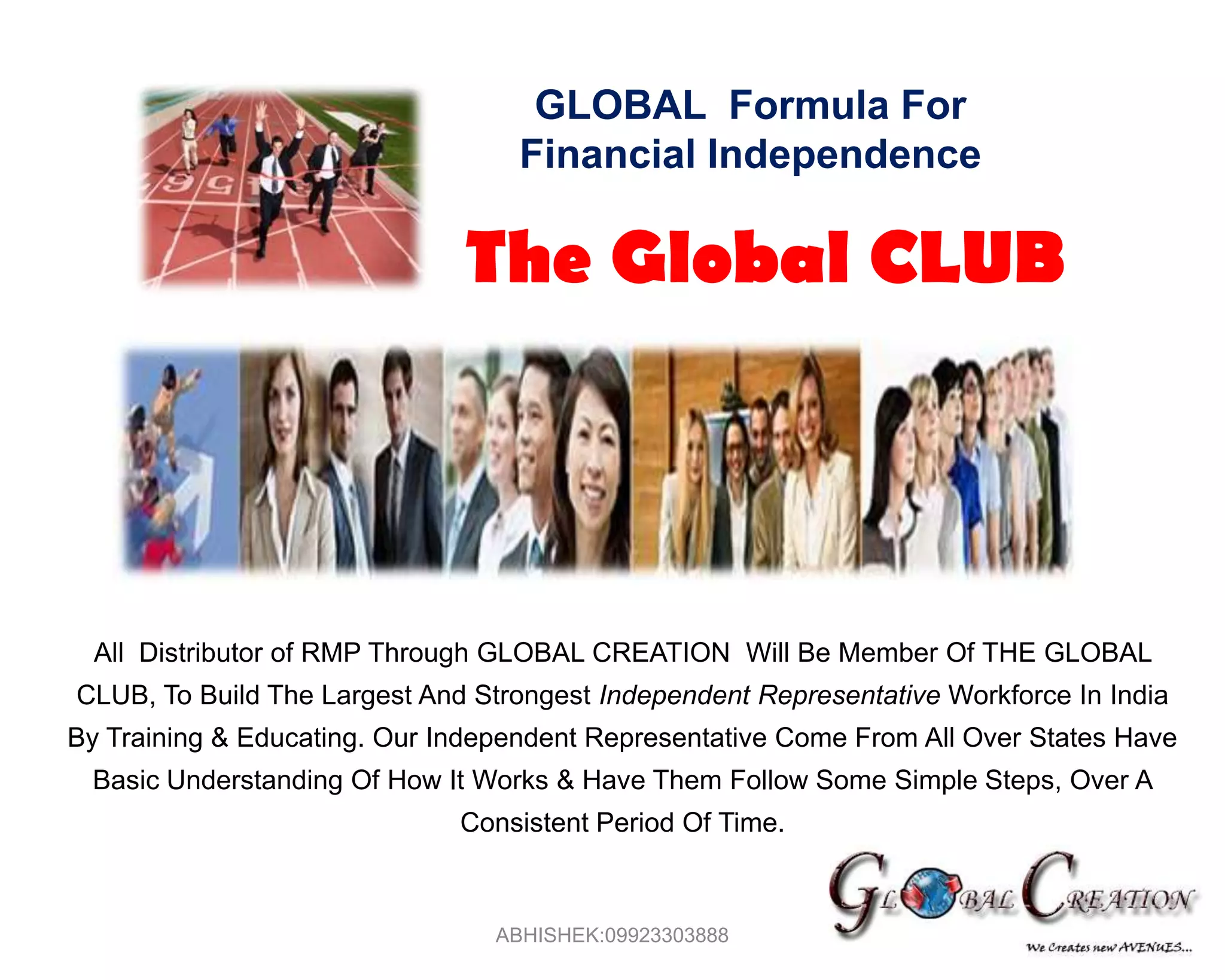 GLOBAL  Formula For Financial Independence The Global CLUBAll  Distributor of RMP Through GLOBAL CREATION  Will Be Member Of THE GLOBAL CLUB, To Build The Largest And Strongest Independent Representative Workforce In India By Training & Educating. Our Independent Representative Come From All Over States Have Basic Understanding Of How It Works & Have Them Follow Some Simple Steps, Over A Consistent Period Of Time.ABHISHEK:09923303888