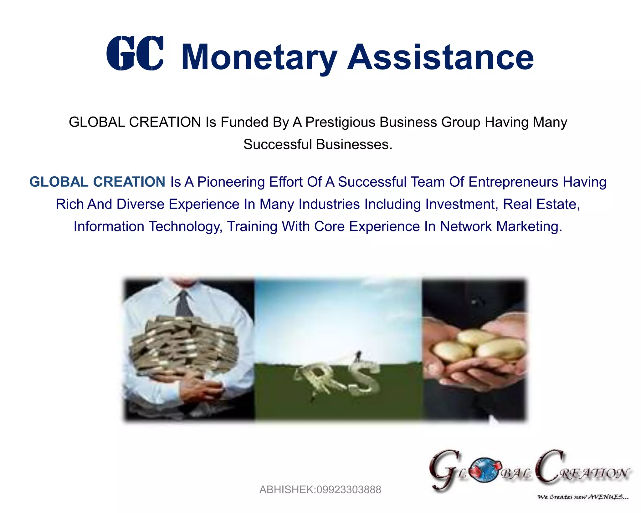 GCMonetary AssistanceGLOBAL CREATION Is Funded By A Prestigious Business Group Having Many Successful Businesses.GLOBAL CREATION Is A Pioneering Effort Of A Successful Team Of Entrepreneurs Having Rich And Diverse Experience In Many Industries Including Investment, Real Estate, Information Technology, Training With Core Experience In Network Marketing. ABHISHEK:09923303888