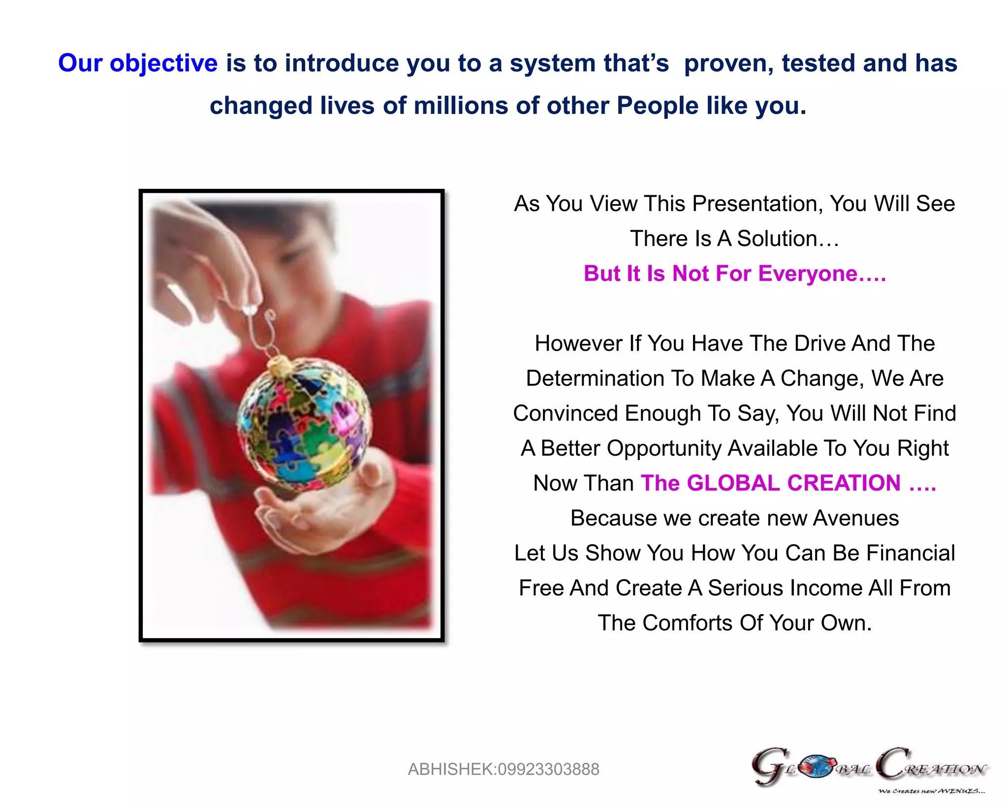 Our objective is to introduce you to a system that’s  proven, tested and has changed lives of millions of other People like you.As You View This Presentation, You Will See There Is A Solution…But It Is Not For Everyone….However If You Have The Drive And The Determination To Make A Change, We Are Convinced Enough To Say, You Will Not Find A Better Opportunity Available To You Right Now Than The GLOBAL CREATION ….Because we create new AvenuesLet Us Show You How You Can Be Financial Free And Create A Serious Income All From The Comforts Of Your Own.ABHISHEK:09923303888