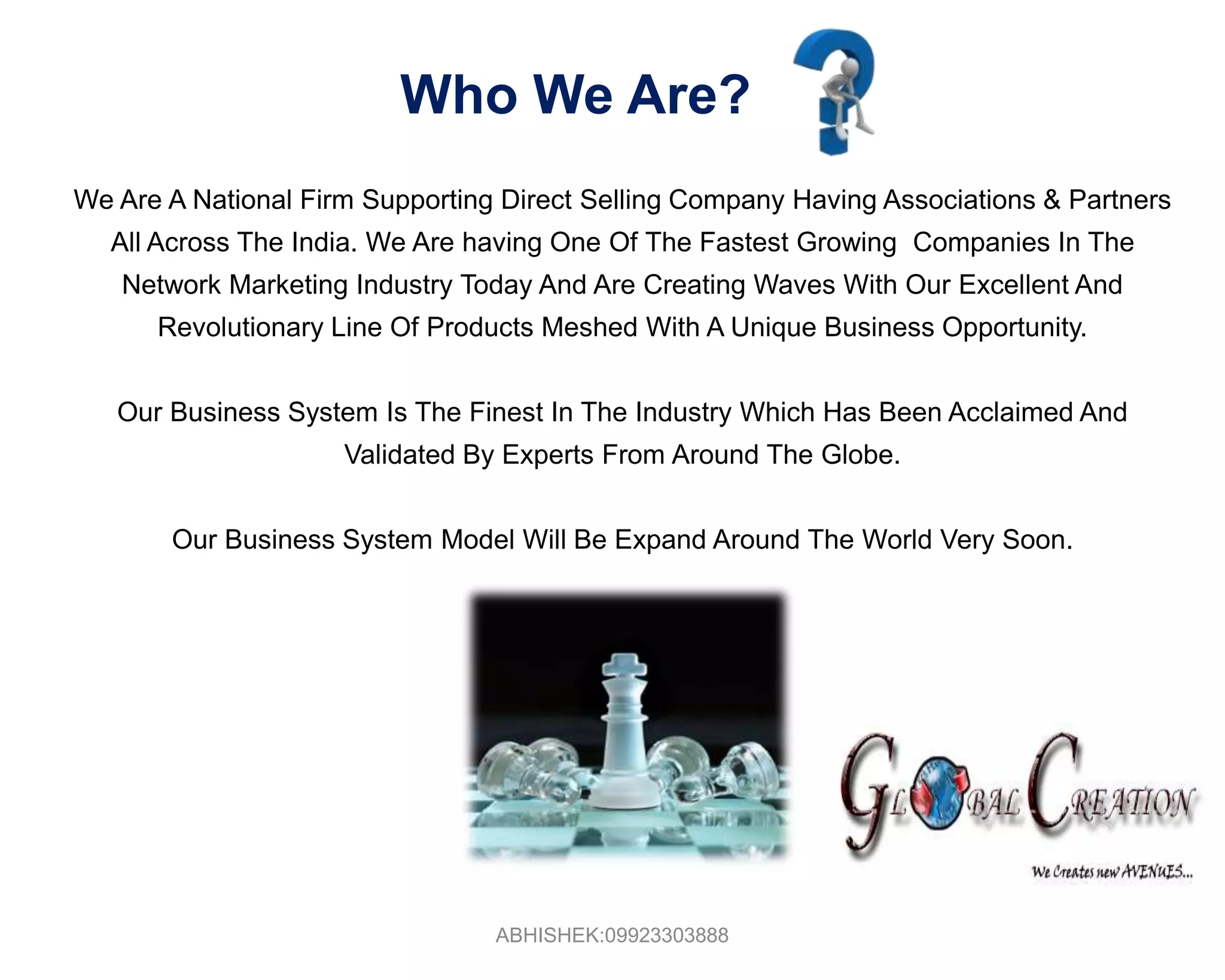Who We Are?We Are A National Firm Supporting Direct Selling Company Having Associations & Partners All Across The India. We Are having One Of The Fastest Growing  Companies In The Network Marketing Industry Today And Are Creating Waves With Our Excellent And Revolutionary Line Of Products Meshed With A Unique Business Opportunity. Our Business System Is The Finest In The Industry Which Has Been Acclaimed And Validated By Experts From Around The Globe.Our Business System Model Will Be Expand Around The World Very Soon.ABHISHEK:09923303888