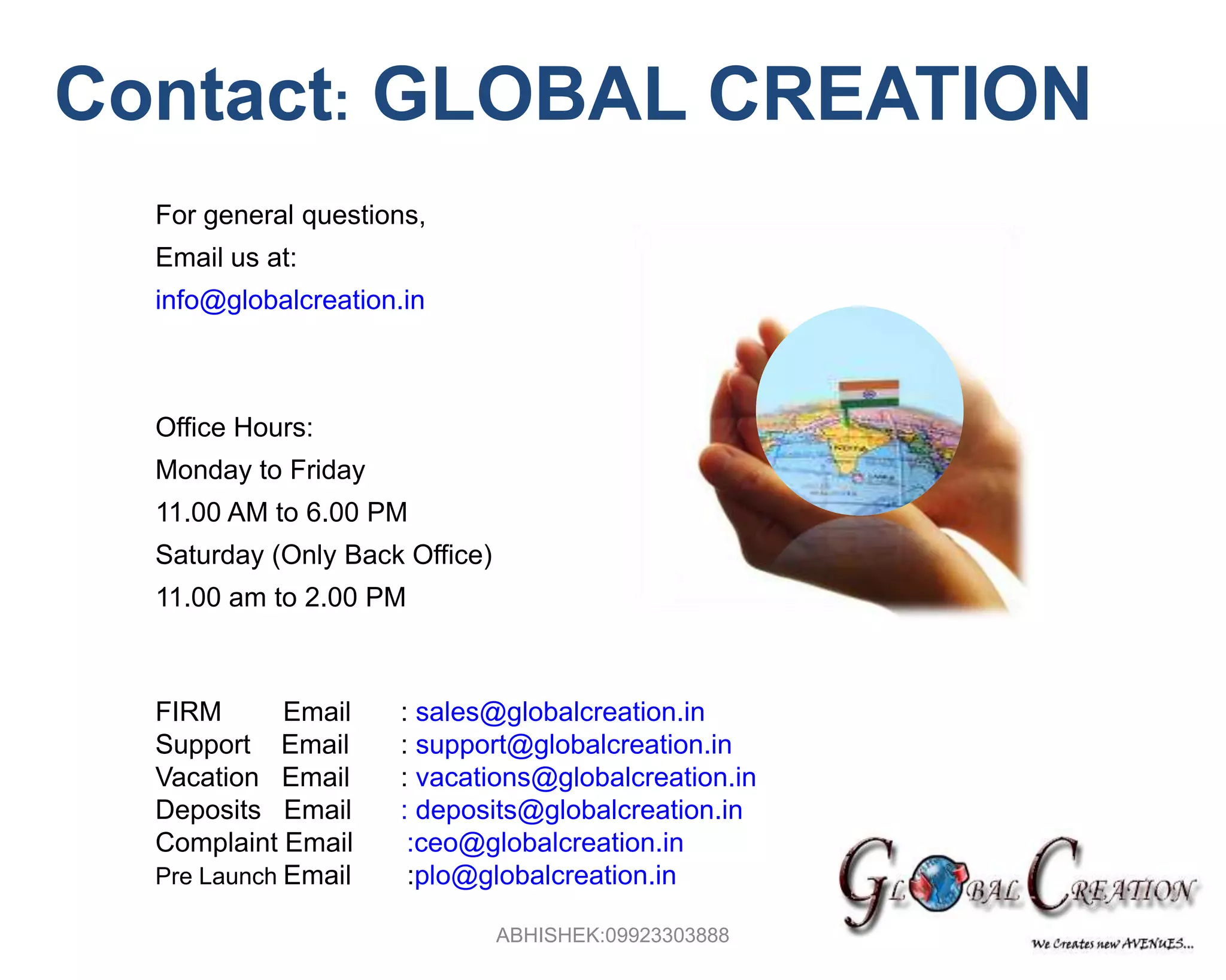   Contact:GLOBAL CREATIONFor general questions, Email us at:info@globalcreation.inOffice Hours: Monday to Friday11.00 AM to 6.00 PMSaturday (Only Back Office)11.00 am to 2.00 PMFIRM        Email	: sales@globalcreation.inSupport    Email	: support@globalcreation.inVacation   Email	: vacations@globalcreation.inDeposits   Email	:deposits@globalcreation.inComplaint Email       :ceo@globalcreation.inPre Launch Email:plo@globalcreation.inABHISHEK:09923303888