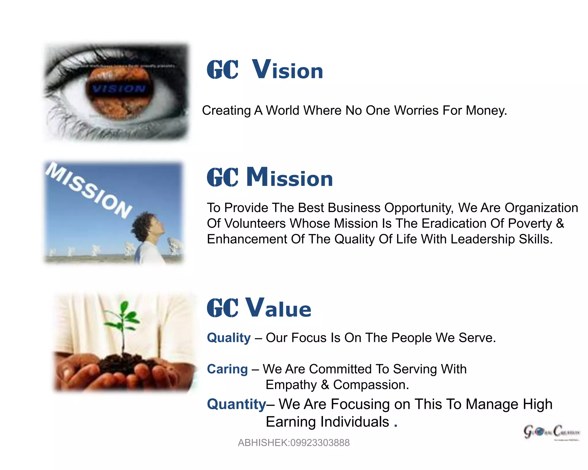 GC  VisionCreating A World Where No One Worries For Money.GC MissionTo Provide The Best Business Opportunity, We Are Organization Of Volunteers Whose Mission Is The Eradication Of Poverty & Enhancement Of The Quality Of Life With Leadership Skills.GC ValueQuality – Our Focus Is On The People We Serve.Caring – We Are Committed To Serving With                 Empathy & Compassion.ABHISHEK:09923303888Quantity– We Are Focusing on This To Manage High 	Earning Individuals .