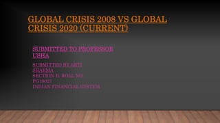 GLOBAL CRISIS 2008 VS GLOBAL
CRISIS 2020 (CURRENT)
SUBMITTED BY ARTI
SHARMA
SECTION B, ROLL NO
PG19027
INDIAN FINANCIAL SYSTEM
SUBMITTED TO PROFESSOR
USHA
 