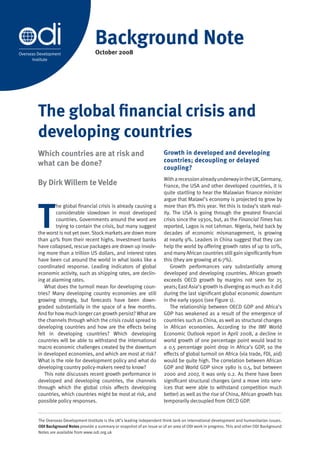 Background Note
                                       October 2008
Overseas Development
      Institute




         The global financial crisis and
         developing countries
         Which countries are at risk and                                    Growth in developed and developing
                                                                            countries; decoupling or delayed
         what can be done?
                                                                            coupling?
                                                                            With a recession already underway in the UK, Germany,
         By Dirk Willem te Velde                                            France, the USA and other developed countries, it is
                                                                            quite startling to hear the Malawian finance minister




         T
                                                                            argue that Malawi’s economy is projected to grow by
                  he global financial crisis is already causing a           more than 8% this year. Yet this is today’s stark real-
                  considerable slowdown in most developed                   ity. The USA is going through the greatest financial
                  countries. Governments around the word are                crisis since the 1930s, but, as the Financial Times has
                  trying to contain the crisis, but many suggest            reported, Lagos is not Lehman. Nigeria, held back by
         the worst is not yet over. Stock markets are down more             decades of economic mismanagement, is growing
         than 40% from their recent highs. Investment banks                 at nearly 9%. Leaders in China suggest that they can
         have collapsed, rescue packages are drawn up involv-               help the world by offering growth rates of up to 10%,
         ing more than a trillion US dollars, and interest rates            and many African countries still gain significantly from
         have been cut around the world in what looks like a                this (they are growing at 6-7%).
         coordinated response. Leading indicators of global                     Growth performances vary substantially among
         economic activity, such as shipping rates, are declin-             developed and developing countries. African growth
         ing at alarming rates.                                             exceeds OECD growth by margins not seen for 25
             What does the turmoil mean for developing coun-                years; East Asia’s growth is diverging as much as it did
         tries? Many developing country economies are still                 during the last significant global economic downturn
         growing strongly, but forecasts have been down-                    in the early 1990s (see Figure 1).
         graded substantially in the space of a few months.                     The relationship between OECD GDP and Africa’s
         And for how much longer can growth persist? What are               GDP has weakened as a result of the emergence of
         the channels through which the crisis could spread to              countries such as China, as well as structural changes
         developing countries and how are the effects being                 in African economies. According to the IMF World
         felt in developing countries? Which developing                     Economic Outlook report in April 2008, a decline in
         countries will be able to withstand the international              world growth of one percentage point would lead to
         macro economic challenges created by the downturn                  a 0.5 percentage point drop in Africa’s GDP, so the
         in developed economies, and which are most at risk?                effects of global turmoil on Africa (via trade, FDI, aid)
         What is the role for development policy and what do                would be quite high. The correlation between African
         developing country policy-makers need to know?                     GDP and World GDP since 1980 is 0.5, but between
             This note discusses recent growth performance in               2000 and 2007, it was only 0.2. As there have been
         developed and developing countries, the channels                   significant structural changes (and a move into serv-
         through which the global crisis affects developing                 ices that were able to withstand competition much
         countries, which countries might be most at risk, and              better) as well as the rise of China, African growth has
         possible policy responses.                                         temporarily decoupled from OECD GDP.


         The Overseas Development Institute is the UK’s leading independent think tank on international development and humanitarian issues.
         ODI Background Notes provide a summary or snapshot of an issue or of an area of ODI work in progress. This and other ODI Background
         Notes are available from www.odi.org.uk
 