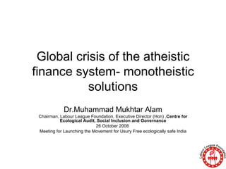 Global crisis of the atheistic finance system- monotheistic solutions Dr.Muhammad Mukhtar Alam Chairman, Labour League Foundation, Executive Director (Hon) , Centre for Ecological Audit, Social Inclusion and Governance 26 October 2008  Meeting for Launching the Movement for Usury Free ecologically safe India 