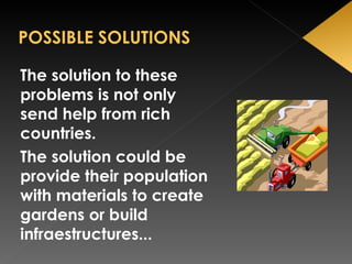The solution to these problems is not only send help from rich countries.  The solution could be provide their population with materials to create gardens or build infraestructures...  