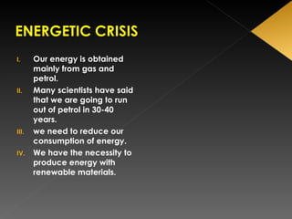 Our energy is obtained mainly from gas and petrol. Many scientists have said that we are going to run out of petrol in 30-40 years. we need to reduce our consumption of energy. We have the necessity to produce energy with renewable materials. 