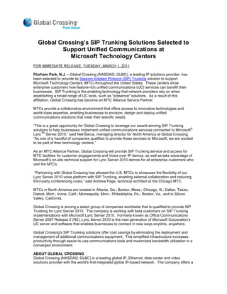 Global Crossing’s SIP Trunking Solutions Selected to
          Support Unified Communications at
             Microsoft Technology Centers
FOR IMMEDIATE RELEASE: TUESDAY, MARCH 1, 2011

Florham Park, N.J. – Global Crossing (NASDAQ: GLBC), a leading IP solutions provider, has
been selected to provide its Session Initiated Protocol (SIP) Trunking solution to support
Microsoft Technology Centers (MTC) throughout the United States. These centers show
enterprise customers how feature-rich unified communications (UC) services can benefit their
businesses. SIP Trunking is the enabling technology that network providers rely on when
establishing a broad range of UC tools, such as "presence" solutions. As a result of this
affiliation, Global Crossing has become an MTC Alliance Service Partner.

MTCs provide a collaborative environment that offers access to innovative technologies and
world-class expertise, enabling businesses to envision, design and deploy unified
communications solutions that meet their specific needs.

“This is a great opportunity for Global Crossing to leverage our award-winning SIP Trunking
                                                                                                 ®
solutions to help businesses implement unified communications services connected to Microsoft
     TM
Lync Server 2010,” said Neil Barua, managing director for North America at Global Crossing.
“As one of a handful of companies qualified to provide these services to Microsoft, we are excited
to be part of their technology centers.”

As an MTC Alliance Partner, Global Crossing will provide SIP Trunking service and access for
MTC facilities for customer engagements and Voice over IP demos, as well as take advantage of
Microsoft’s on-site technical support for Lync Server 2010 demos for all enterprise customers who
visit the MTCs.

 “Partnering with Global Crossing has allowed the U.S. MTCs to showcase the flexibility of our
Lync Server 2010 voice platform with SIP Trunking, enabling external collaboration and reducing
third-party conferencing costs,” said Andrew Page, technical architect at the Chicago MTC.

MTCs in North America are located in Atlanta, Ga.; Boston, Mass.; Chicago, Ill.; Dallas, Texas;
Detroit, Mich.; Irvine, Calif.; Minneapolis, Minn.; Philadelphia, Pa.; Reston, Va., and in Silicon
Valley, California.

Global Crossing is among a select group of companies worldwide that is qualified to provide SIP
Trunking for Lync Server 2010. The company is working with beta customers on SIP Trunking
implementations with Microsoft Lync Server 2010. Formerly known as Office Communications
Server 2007 Release 2 (R2), Lync Server 2010 is the next generation of Microsoft Corporation’s
UC server and software that enables businesses to connect in new ways anytime, anywhere.

Global Crossing's SIP Trunking solutions offer cost savings by eliminating the deployment and
management of additional communications equipment. This simplified infrastructure increases
productivity through easier-to-use communications tools and maximized bandwidth utilization in a
converged environment.

ABOUT GLOBAL CROSSING
Global Crossing (NASDAQ: GLBC) is a leading global IP, Ethernet, data center and video
solutions provider with the world's first integrated global IP-based network. The company offers a
 