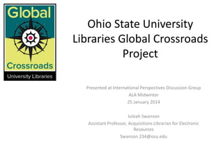 Ohio State University
Libraries Global Crossroads
Project
Presented at International Perspectives Discussion Group
ALA Midwinter
25 January 2014
Juleah Swanson
Assistant Professor, Acquisitions Librarian for Electronic
Resources
Swanson.234@osu.edu

 