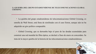 LA QUIEBRA DEL GRUPO ESTADOUNIDENSE DE TELECOMUNICACIONES GLOBAL
CROSIING
• La quiebra del grupo estadounidense de telecomunicaciones Global Crossing, ex
estrella de Wall Street, está llena de similitudes con el caso Enron, aunque aún no ha
adquirido un giro político comparable.
• Global Crossing, que se derrumba bajo el peso de las deudas acumuladas para
construir una red mundial de fibra óptica, se declaró a fines de enero en concordato. Se
trata de la mayor quiebra de la historia de las telecomunicaciones estadounidenses.
 