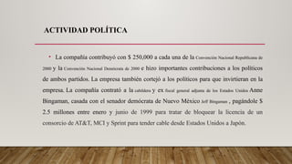 ACTIVIDAD POLÍTICA
• La compañía contribuyó con $ 250,000 a cada una de la Convención Nacional Republicana de
2000 y la Convención Nacional Demócrata de 2000 e hizo importantes contribuciones a los políticos
de ambos partidos. La empresa también cortejó a los políticos para que invirtieran en la
empresa. La compañía contrató a la cabildera y ex fiscal general adjunta de los Estados Unidos Anne
Bingaman, casada con el senador demócrata de Nuevo México Jeff Bingaman , pagándole $
2.5 millones entre enero y junio de 1999 para tratar de bloquear la licencia de un
consorcio de AT&T, MCI y Sprint para tender cable desde Estados Unidos a Japón.
 