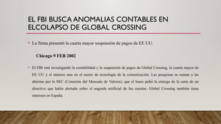 EL FBI BUSCA ANOMALIAS CONTABLES EN
ELCOLAPSO DE GLOBAL CROSSING
• La firma presentó la cuarta mayor suspensión de pagos de EE UU.
Chicago 9 FEB 2002
• El FBI está investigando la contabilidad y la suspensión de pagos de Global Crossing, la cuarta mayor de
EE UU y el número uno en el sector de tecnología de la comunicación. Las pesquisas se suman a las
abiertas por la SEC (Comisión del Mercado de Valores), que el lunes pidió la entrega de la carta de un
directivo que había alertado sobre el engorde artificial de las cuentas. Global Crossing también tiene
intereses en España.
 