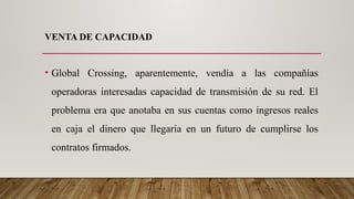 VENTA DE CAPACIDAD
• Global Crossing, aparentemente, vendía a las compañías
operadoras interesadas capacidad de transmisión de su red. El
problema era que anotaba en sus cuentas como ingresos reales
en caja el dinero que llegaría en un futuro de cumplirse los
contratos firmados.
 