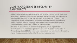 GLOBAL CROSSING SE DECLARA EN
BANCARROTA
• Global Crossing ha anunciado la firma de una carta de intenciones con Hutchison
Whampoa y Singapore Technologies Telemedia por la que recibir una inversión de
750 millones de dólares en efectivo destinada a una participación mayoritaria
conjunta en el capital social de la compa. Con el fin de comenzar el proceso de
reestructuración, Global Crossing y algunas de sus afiliadas se han acogido al
Capítulo 11 en el Tribunal de Quiebras de Estados Unidos.
En virtud de los términos de la inversión propuesta, la cual depende de la
confirmación de un plan de reorganización por parte de los tribunales antes de
finales de agosto de 2002, los acreedores compartirán una combinación de efectivo,
nueva deuda y nuevo capital social en la compa reestructurada.
 