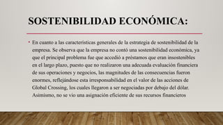 SOSTENIBILIDAD ECONÓMICA:
• En cuanto a las características generales de la estrategia de sostenibilidad de la
empresa. Se observa que la empresa no contó una sostenibilidad económica, ya
que el principal problema fue que accedió a préstamos que eran insostenibles
en el largo plazo, puesto que no realizaron una adecuada evaluación financiera
de sus operaciones y negocios, las magnitudes de las consecuencias fueron
enormes, reflejándose esta irresponsabilidad en el valor de las acciones de
Global Crossing, los cuales llegaron a ser negociadas por debajo del dólar.
Asimismo, no se vio una asignación eficiente de sus recursos financieros
 